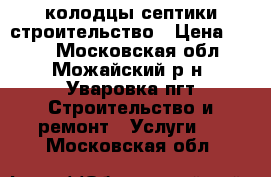 колодцы септики строительство › Цена ­ 100 - Московская обл., Можайский р-н, Уваровка пгт Строительство и ремонт » Услуги   . Московская обл.